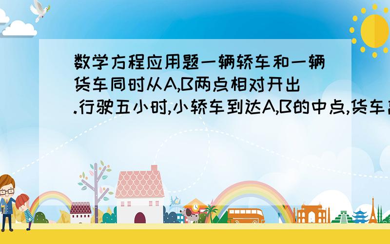 数学方程应用题一辆轿车和一辆货车同时从A,B两点相对开出.行驶五小时,小轿车到达A,B的中点,货车离中点还有85千米.货车每小时行驶多少千米?汽车每小时行65千米