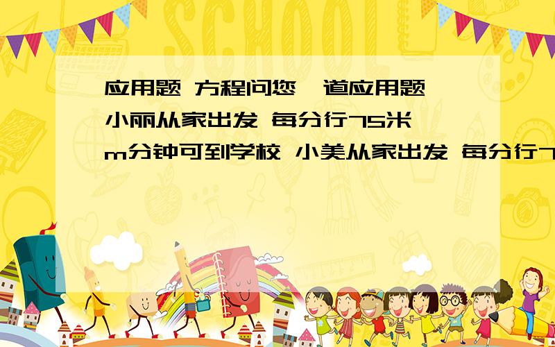 应用题 方程问您一道应用题 小丽从家出发 每分行75米 m分钟可到学校 小美从家出发 每分行75米 m分钟也刚好到学校 从小美家到小丽家一共有多少米