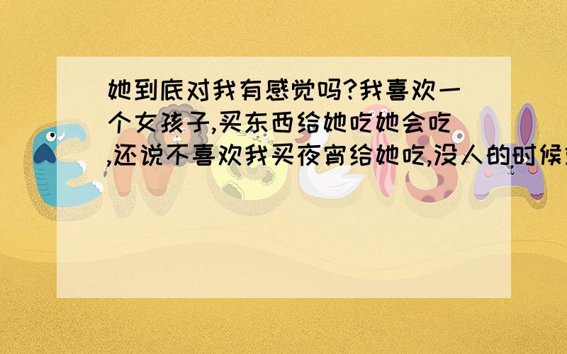 她到底对我有感觉吗?我喜欢一个女孩子,买东西给她吃她会吃,还说不喜欢我买夜宵给她吃,没人的时候站在一起说话她不走,叫她出去玩拉她（打好几个电话也不管用）也不出去,这到底是怎么