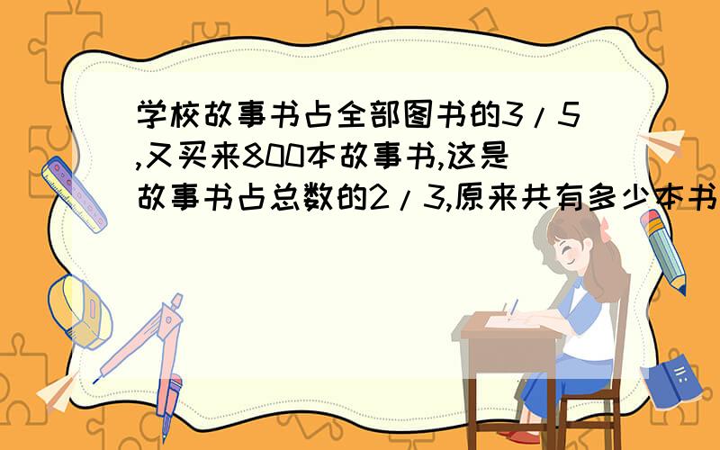 学校故事书占全部图书的3/5,又买来800本故事书,这是故事书占总数的2/3,原来共有多少本书?