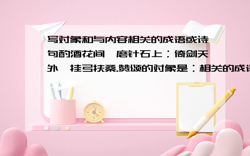 写对象和与内容相关的成语或诗句酌酒花间,磨针石上；倚剑天外,挂弓扶桑.赞颂的对象是：相关的成语或古诗是：