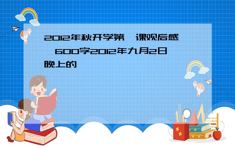 2012年秋开学第一课观后感,600字2012年九月2日晚上的,