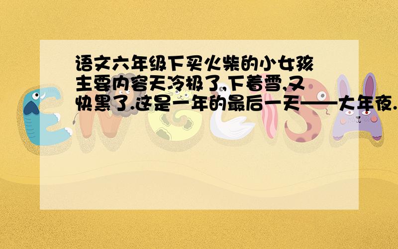 语文六年级下买火柴的小女孩 主要内容天冷极了,下着雪,又快黑了.这是一年的最后一天——大年夜.在这又冷又黑的晚上,一个光着头赤着脚的小女孩在街上走着.她从家里出来的时候还穿着一