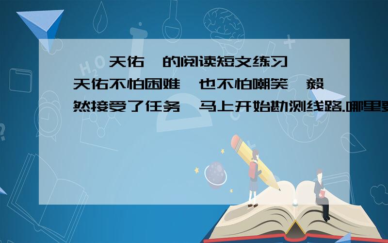 《詹天佑》的阅读短文练习,詹天佑不怕困难,也不怕嘲笑,毅然接受了任务,马上开始勘测线路.哪里要开山,哪里要架桥,哪里要把陡坡铲平,哪里要把弯度改小,都要经过勘测,进行周密计算.詹天