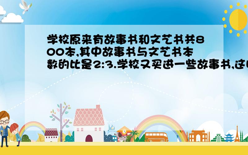 学校原来有故事书和文艺书共800本,其中故事书与文艺书本数的比是2:3.学校又买进一些故事书,这时故事和文