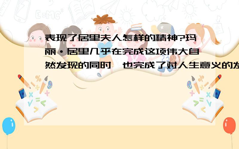 表现了居里夫人怎样的精神?玛丽·居里几乎在完成这项伟大自然发现的同时,也完成了对人生意义的发现.