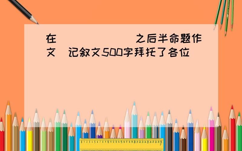 在_______之后半命题作文）记叙文500字拜托了各位