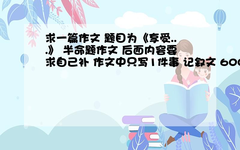 求一篇作文 题目为《享受...》 半命题作文 后面内容要求自己补 作文中只写1件事 记叙文 600字左右 ,本人13岁 作文要符合我的写作水平（水平一般般）.球高手帮写下 有好的我追加分 急.急.