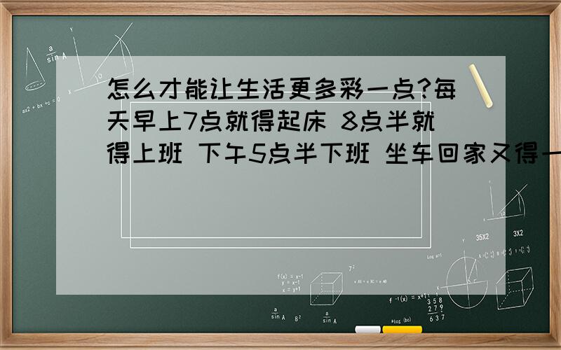 怎么才能让生活更多彩一点?每天早上7点就得起床 8点半就得上班 下午5点半下班 坐车回家又得一小时 饭从做到吃完就得8点了再洗洗澡 10点就得睡觉不然第二天没精神 一天就一小时属于自己