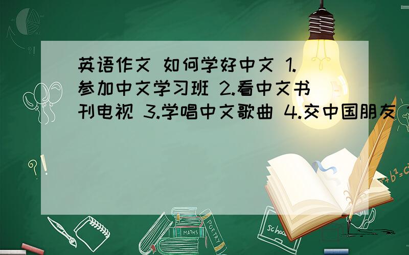 英语作文 如何学好中文 1.参加中文学习班 2.看中文书刊电视 3.学唱中文歌曲 4.交中国朋友 100词左右