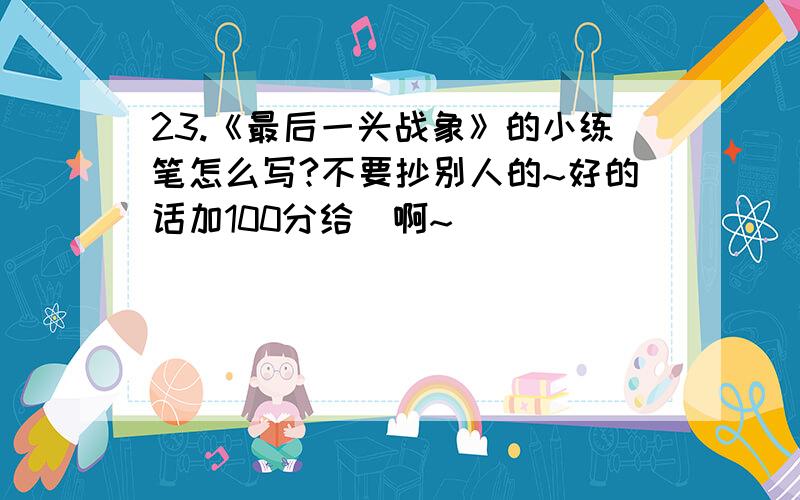 23.《最后一头战象》的小练笔怎么写?不要抄别人的~好的话加100分给伱啊~