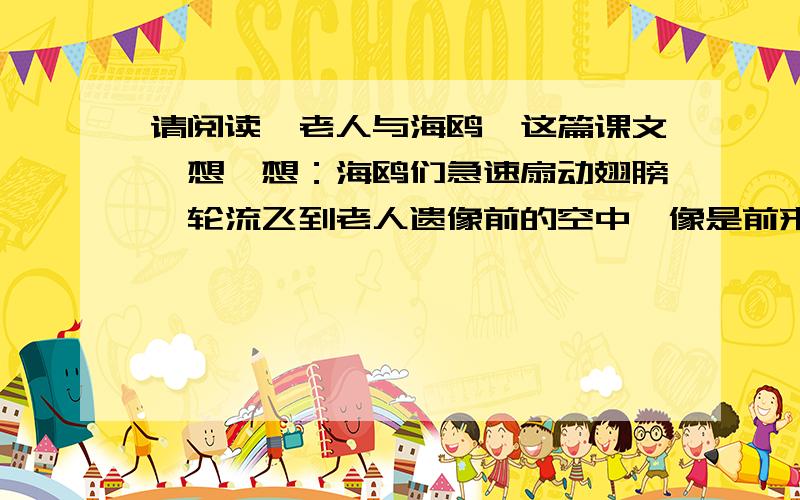 请阅读《老人与海鸥》这篇课文,想一想：海鸥们急速扇动翅膀,轮流飞到老人遗像前的空中,像是前来瞻仰遗容的亲属,好像在对老人说：＿＿＿＿＿＿＿＿＿＿＿＿＿＿＿＿＿＿＿＿＿＿＿＿