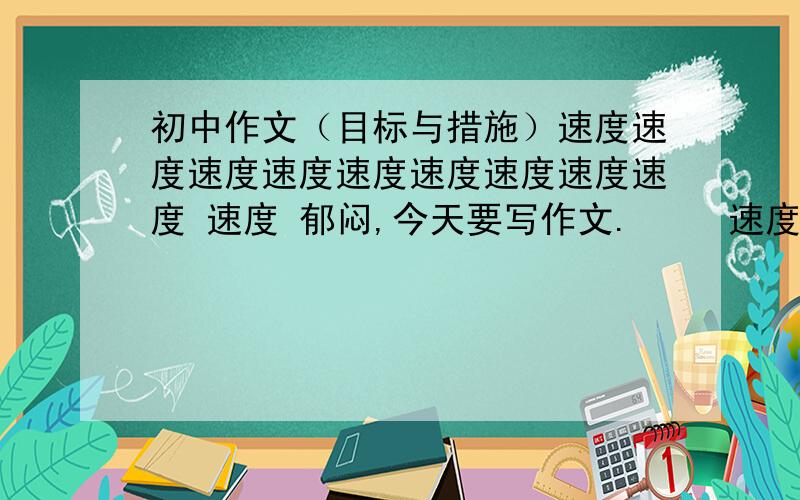 初中作文（目标与措施）速度速度速度速度速度速度速度速度速度 速度 郁闷,今天要写作文.     速度速度 这个题目没写过啊.     速度速度 大家帮帮忙啊.     速度速度 字不用太多,但也不能太