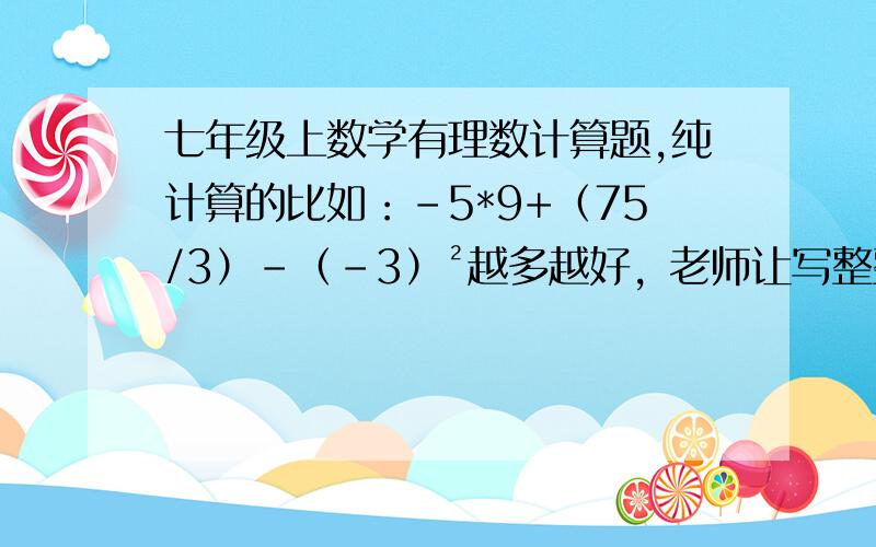 七年级上数学有理数计算题,纯计算的比如：-5*9+（75/3）-（-3）²越多越好，老师让写整整一个数学本的、不是要答案、要题