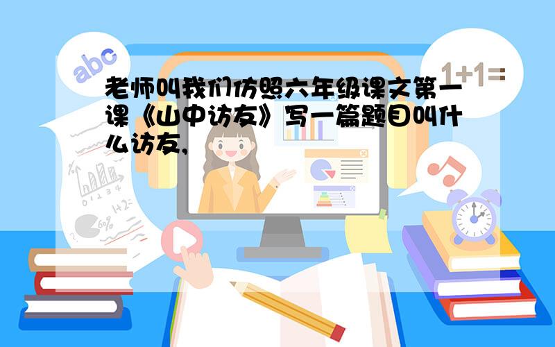 老师叫我们仿照六年级课文第一课《山中访友》写一篇题目叫什么访友,