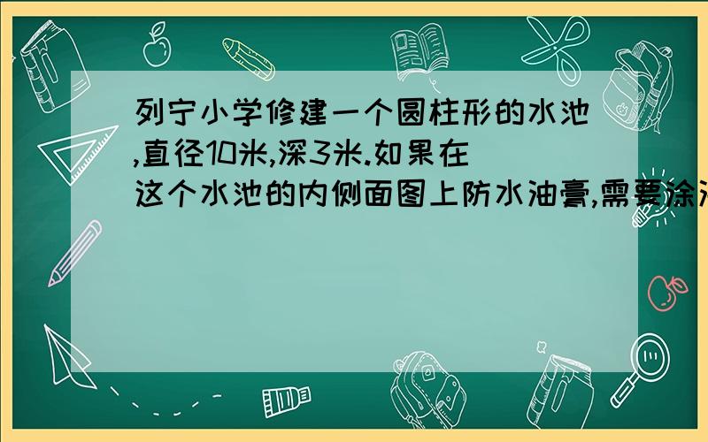 列宁小学修建一个圆柱形的水池,直径10米,深3米.如果在这个水池的内侧面图上防水油膏,需要涂油膏的面积为多少?