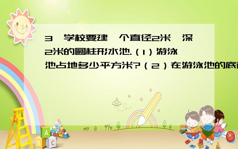 3、学校要建一个直径2米,深2米的圆柱形水池.（1）游泳池占地多少平方米?（2）在游泳池的底面和内壁3、学校要建一个直径2米,深2米的圆柱形水池.（1）游泳池占地多少平方米?（2）在游泳池