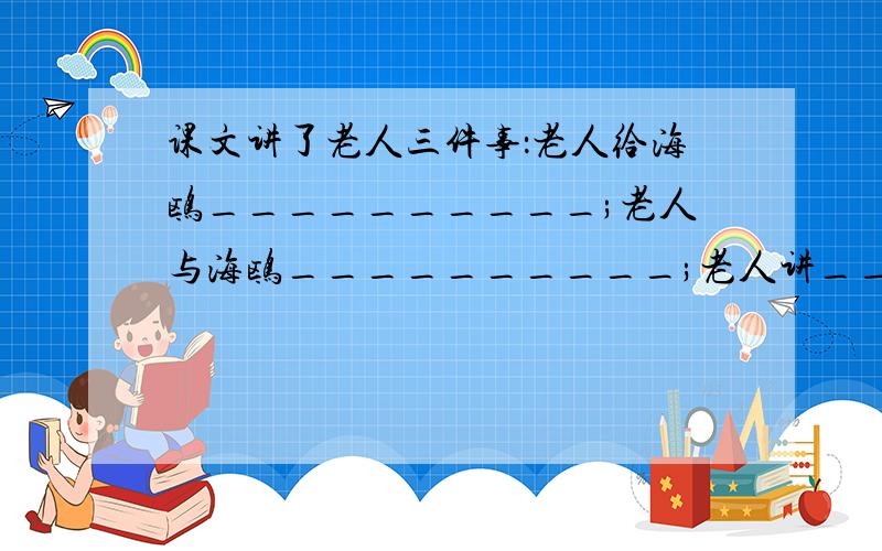 课文讲了老人三件事：老人给海鸥__________;老人与海鸥__________;老人讲_________.