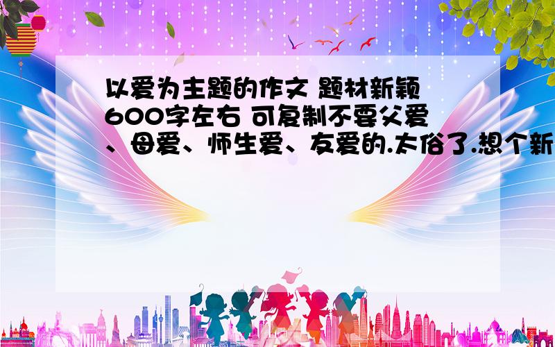 以爱为主题的作文 题材新颖 600字左右 可复制不要父爱、母爱、师生爱、友爱的.太俗了.想个新颖的.呢个撒。不是说明文。最好是有叙事也有说明的。