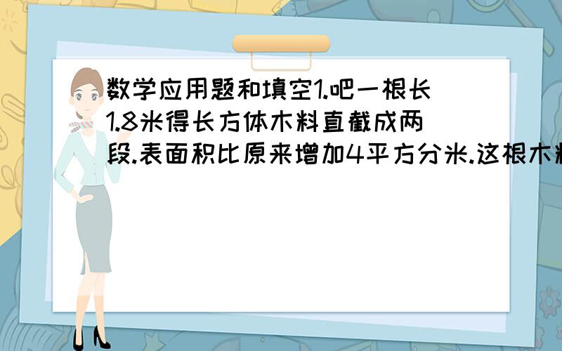 数学应用题和填空1.吧一根长1.8米得长方体木料直截成两段.表面积比原来增加4平方分米.这根木料的体积是多少立方分米?2.有一块底面是正方形的长方体铁块重93.6千克.已知正方形的边长是2