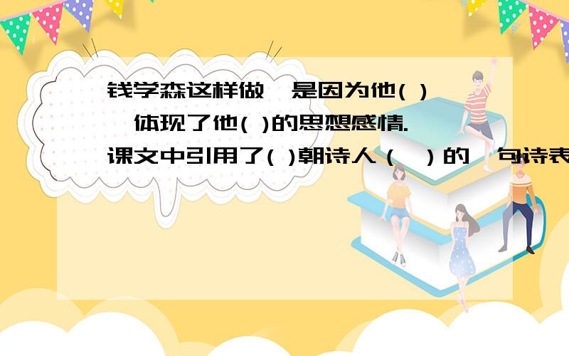 钱学森这样做,是因为他( ),体现了他( )的思想感情.课文中引用了( )朝诗人（ ）的一句诗表达这样的感情,》,全诗为：“（ ）,（ ）.（ ）,（ ）.”