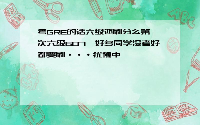 考GRE的话六级还刷分么第一次六级607,好多同学没考好都要刷···犹豫中