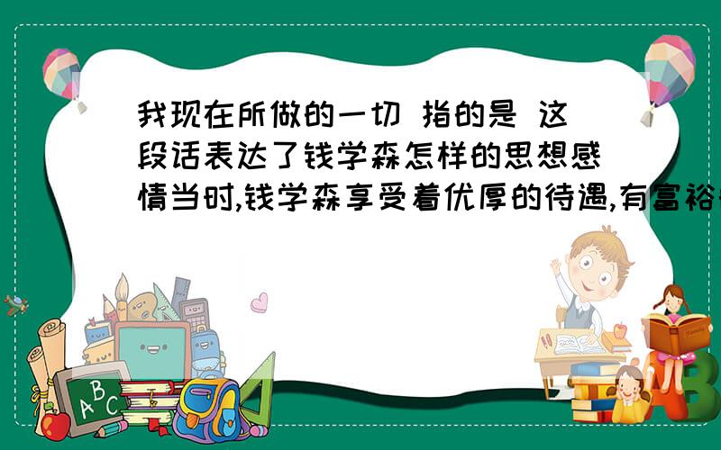 我现在所做的一切 指的是 这段话表达了钱学森怎样的思想感情当时,钱学森享受着优厚的待遇,有富裕的生活和优越的工作条件.可是,他一刻也没有忘记自己的祖国.他说：“我是中国人.都是