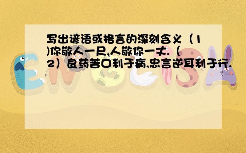 写出谚语或格言的深刻含义（1)你敬人一尺,人敬你一丈.（2）良药苦口利于病,忠言逆耳利于行.