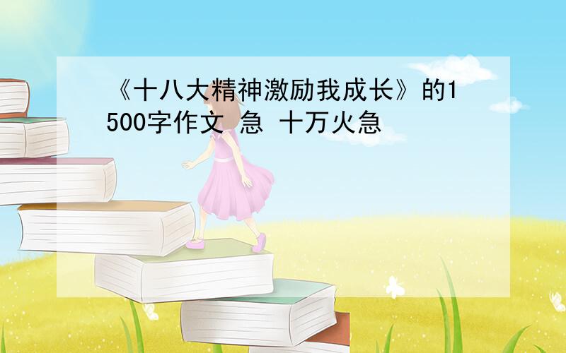 《十八大精神激励我成长》的1500字作文 急 十万火急