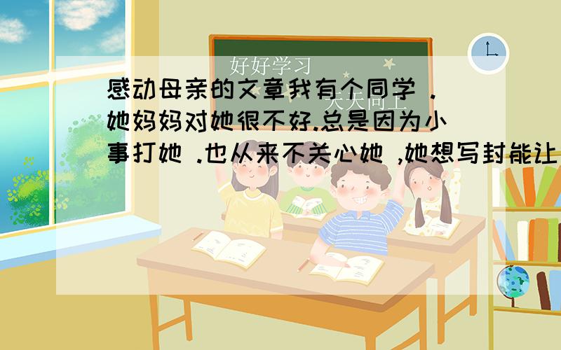 感动母亲的文章我有个同学 .她妈妈对她很不好.总是因为小事打她 .也从来不关心她 ,她想写封能让妈妈认识到错误的感人的信,请问怎么写?一定要让她妈妈哭,不然她又要被打…