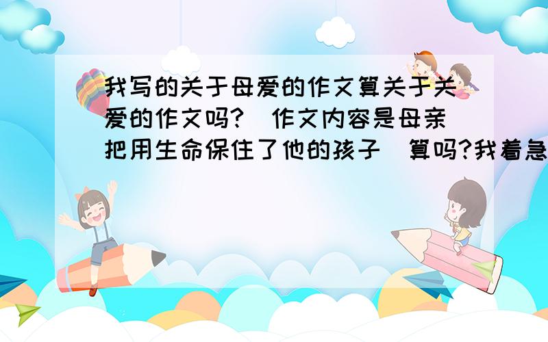 我写的关于母爱的作文算关于关爱的作文吗?（作文内容是母亲把用生命保住了他的孩子）算吗?我着急,后天就交了!