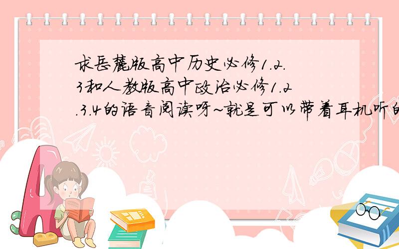 求岳麓版高中历史必修1.2.3和人教版高中政治必修1.2.3.4的语音阅读呀~就是可以带着耳机听的那种!