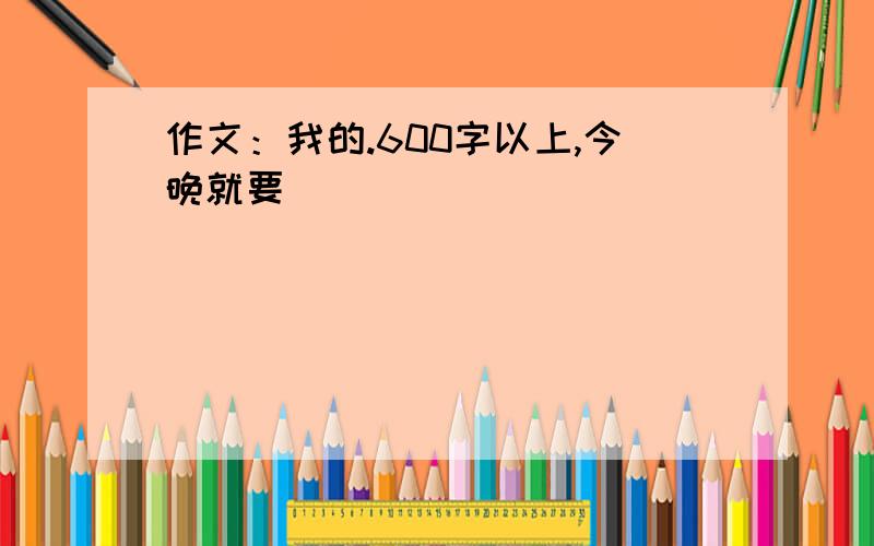 作文：我的.600字以上,今晚就要