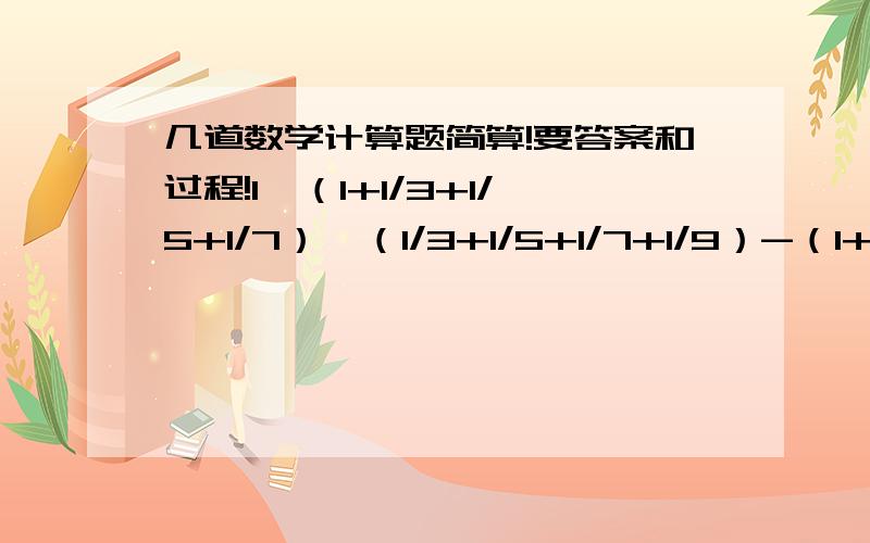 几道数学计算题简算!要答案和过程!1、（1+1/3+1/5+1/7）×（1/3+1/5+1/7+1/9）-（1+1/3+1/5+1/7+1/9）×（1/3+1/5+1/7）2、（1+1/2+1/3+1/4+1/5）×（1/3+1/4+1）-（1+1/3+1/4）×（1/2+1/3+1/4+1/5）3、（1+1/5-0.1+2/15）×（0.