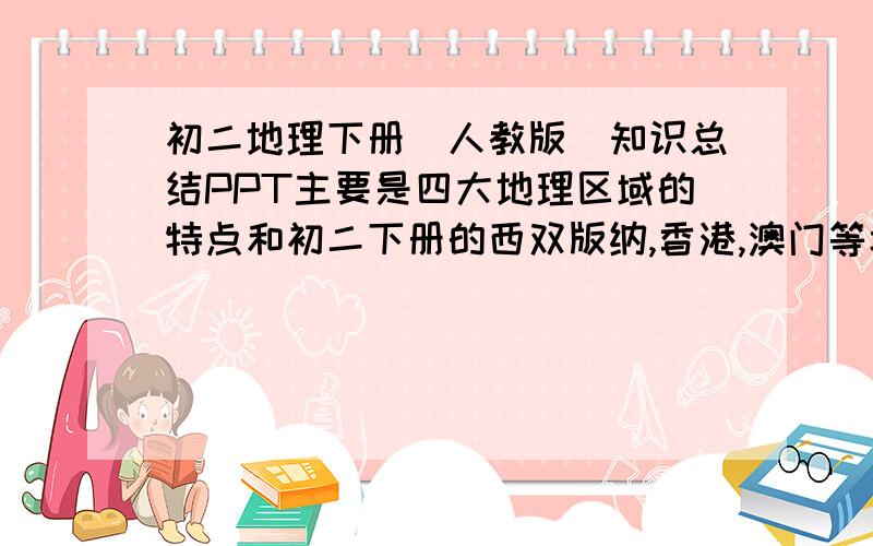 初二地理下册（人教版）知识总结PPT主要是四大地理区域的特点和初二下册的西双版纳,香港,澳门等城市的介绍就OK了,不需要太多.不要课件,要直接的知识总结,不要填空类的,最好多点插图.文