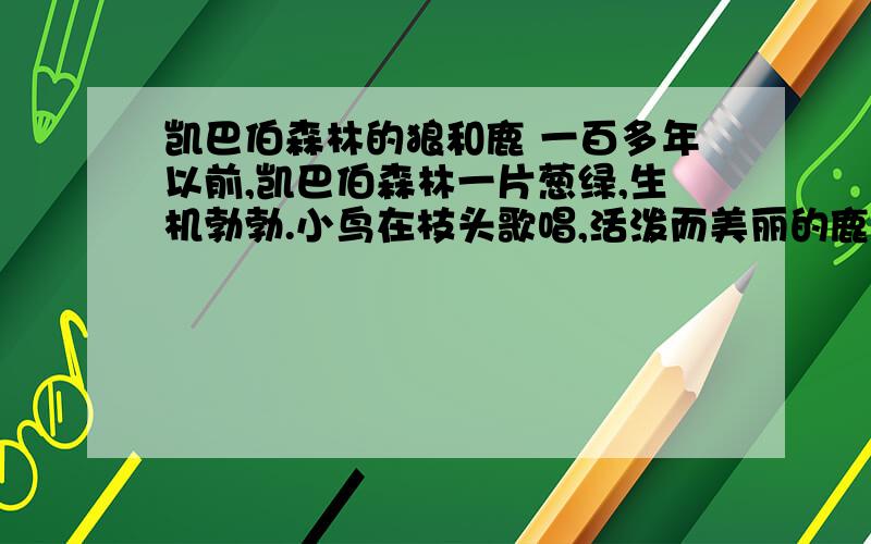 凯巴伯森林的狼和鹿 一百多年以前,凯巴伯森林一片葱绿,生机勃勃.小鸟在枝头歌唱,活泼而美丽的鹿在林间嬉戏.但鹿群的后面,常常跟着贪婪而凶残的狼,它们总在寻找机会对鹿下毒手.那时森