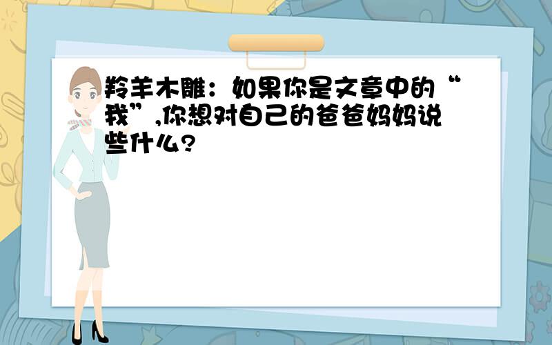 羚羊木雕：如果你是文章中的“我”,你想对自己的爸爸妈妈说些什么?