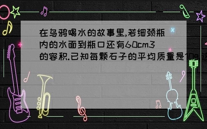 在乌鸦喝水的故事里,若细颈瓶内的水面到瓶口还有60cm3的容积.已知每颗石子的平均质量是10g,这只乌鸦要衔多少颗石子丢进瓶中,才能使水面上升到瓶口而喝到水?(p石=2.5*10立方kg\m3)