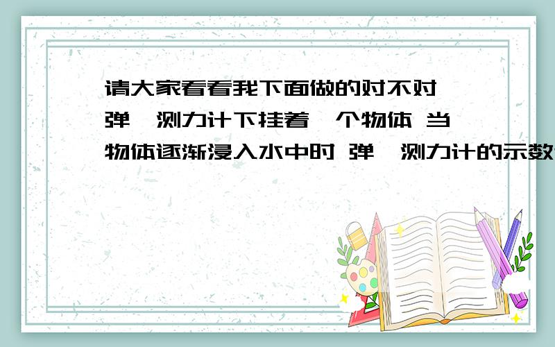 请大家看看我下面做的对不对 弹簧测力计下挂着一个物体 当物体逐渐浸入水中时 弹簧测力计的示数逐渐（变小） 物体受到的浮力逐渐（变大）将一个空心的金属球浸没在水中并上浮时,随