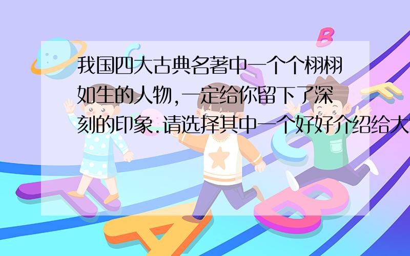 我国四大古典名著中一个个栩栩如生的人物,一定给你留下了深刻的印象.请选择其中一个好好介绍给大家,字数在50—100字左右.