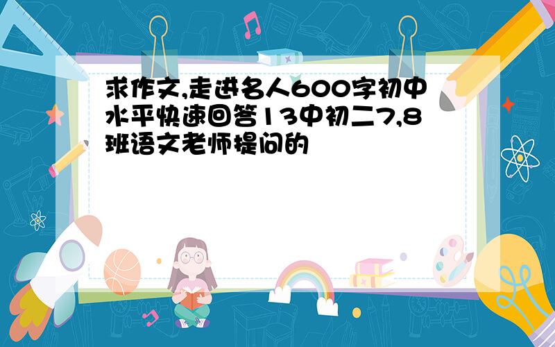 求作文,走进名人600字初中水平快速回答13中初二7,8班语文老师提问的