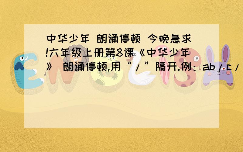 中华少年 朗诵停顿 今晚急求!六年级上册第8课《中华少年》 朗诵停顿,用“/”隔开.例：ab/c/defg.今晚急求,对回答着感激不尽!先说一声a ri ga do!~：）