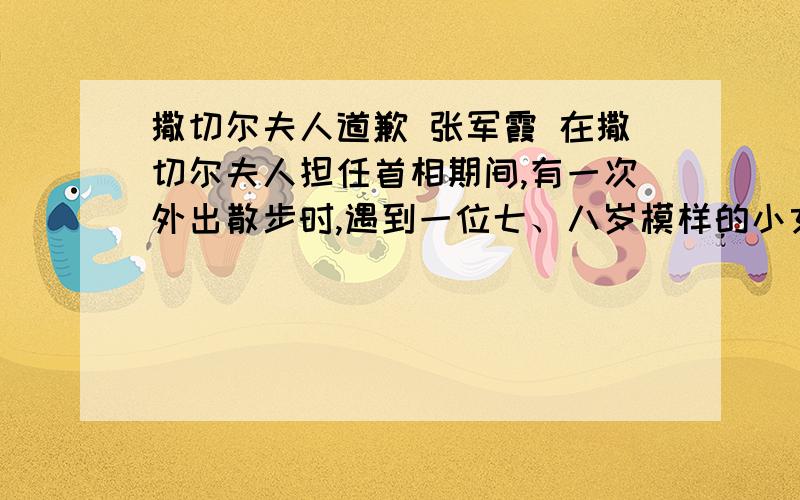 撒切尔夫人道歉 张军霞 在撒切尔夫人担任首相期间,有一次外出散步时,遇到一位七、八岁模样的小女孩,带着一把很旧的吉它,独自站在路边.看到有人过来,小女孩犹豫一下,有些紧张地说：“