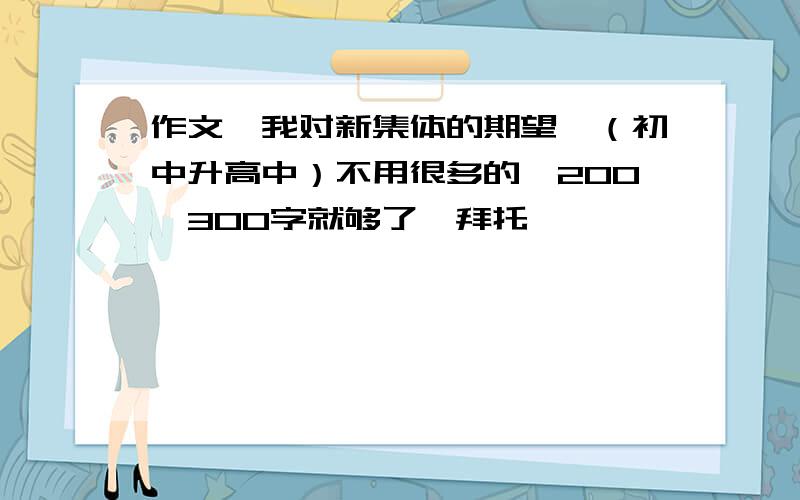 作文《我对新集体的期望》（初中升高中）不用很多的、200、300字就够了、拜托