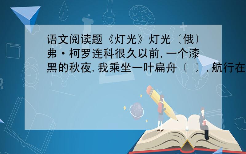 语文阅读题《灯光》灯光〔俄〕弗·柯罗连科很久以前,一个漆黑的秋夜,我乘坐一叶扁舟〔 〕,航行在西伯利亚一条阴沉沉的小河上.突然,前面,小河的拐弯处,黑压压的峰峦下,闪出一点火光.灿