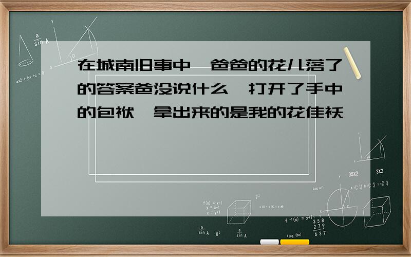 在城南旧事中,爸爸的花儿落了的答案爸没说什么,打开了手中的包袱,拿出来的是我的花佳袄………………透过爸爸的动作,实际上是对我说什么?读了一个小故事的结尾,你明白了什么