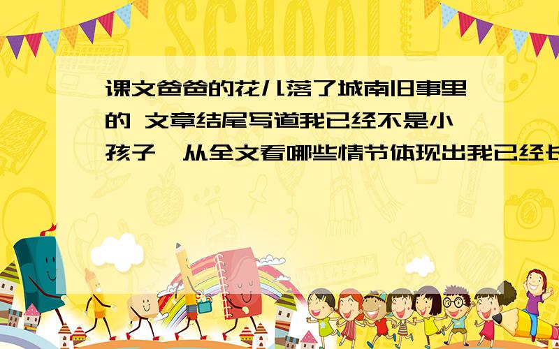 课文爸爸的花儿落了城南旧事里的 文章结尾写道我已经不是小孩子,从全文看哪些情节体现出我已经长大请简要写出其中的两件事明天就要交,