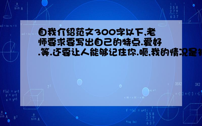 自我介绍范文300字以下,老师要求要写出自己的特点.爱好.等.还要让人能够记住你.呃,我的情况是初一时比较会读,后来越来越不会的.呃,作文不用太好,也别太差,我爱好看书,上网(这个说下就行