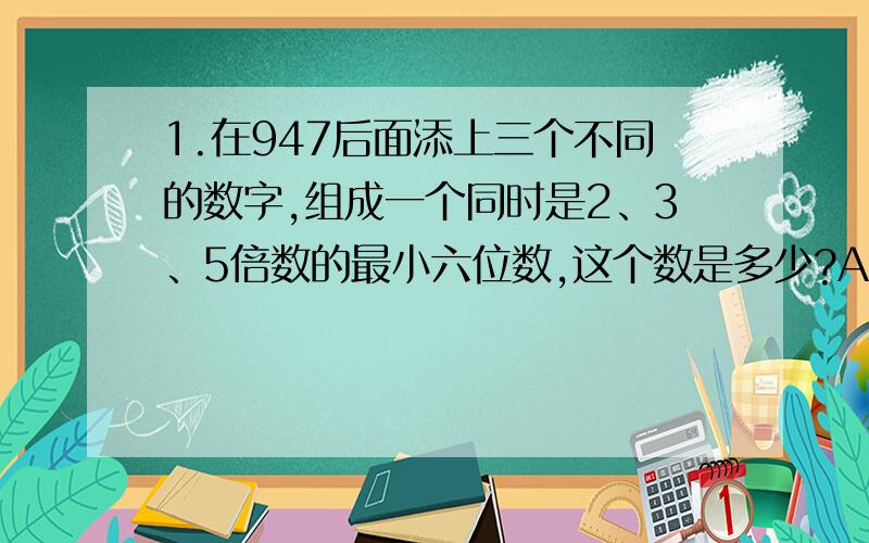 1.在947后面添上三个不同的数字,组成一个同时是2、3、5倍数的最小六位数,这个数是多少?A、947110 B、947100 C、947120 D、9470102.小马虎,在计算3（X+6）时没看见括号,按3X+6计算,结果比原来（ ）A、