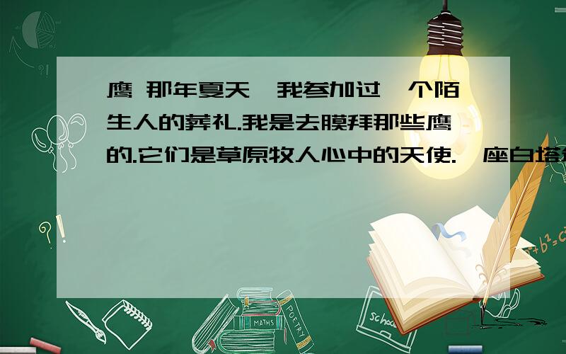 鹰 那年夏天,我参加过一个陌生人的葬礼.我是去膜拜那些鹰的.它们是草原牧人心中的天使.一座白塔耸立山岗,在一道道经幡的簇拥下,状若含苞欲放的白莲.塔边,几个僧侣用柏枝煨放的桑烟已